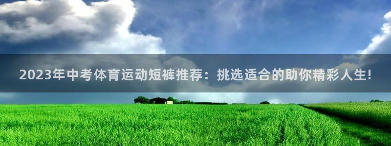 bbin视讯：2023年中考体育运动短裤推荐：挑选适合的助你精彩人生!